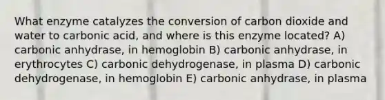 What enzyme catalyzes the conversion of carbon dioxide and water to carbonic acid, and where is this enzyme located? A) carbonic anhydrase, in hemoglobin B) carbonic anhydrase, in erythrocytes C) carbonic dehydrogenase, in plasma D) carbonic dehydrogenase, in hemoglobin E) carbonic anhydrase, in plasma