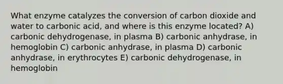 What enzyme catalyzes the conversion of carbon dioxide and water to carbonic acid, and where is this enzyme located? A) carbonic dehydrogenase, in plasma B) carbonic anhydrase, in hemoglobin C) carbonic anhydrase, in plasma D) carbonic anhydrase, in erythrocytes E) carbonic dehydrogenase, in hemoglobin