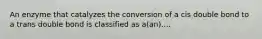 An enzyme that catalyzes the conversion of a cis double bond to a trans double bond is classified as a(an)....