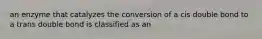 an enzyme that catalyzes the conversion of a cis double bond to a trans double bond is classified as an