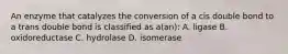 An enzyme that catalyzes the conversion of a cis double bond to a trans double bond is classified as a(an): A. ligase B. oxidoreductase C. hydrolase D. isomerase