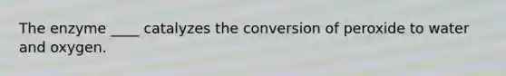 The enzyme ____ catalyzes the conversion of peroxide to water and oxygen.