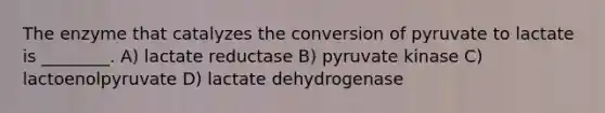 The enzyme that catalyzes the conversion of pyruvate to lactate is ________. A) lactate reductase B) pyruvate kinase C) lactoenolpyruvate D) lactate dehydrogenase