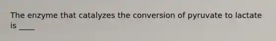 The enzyme that catalyzes the conversion of pyruvate to lactate is ____