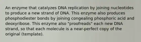 An enzyme that catalyzes <a href='https://www.questionai.com/knowledge/kofV2VQU2J-dna-replication' class='anchor-knowledge'>dna replication</a> by joining nucleotides to produce a new strand of DNA. This enzyme also produces phosphodiester bonds by joining congealing phosphoric acid and deoxyribose. This enzyme also "proofreads" each new DNA strand, so that each molecule is a near-perfect copy of the original (template).