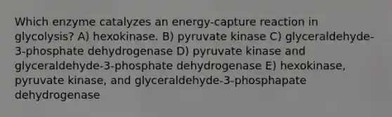 Which enzyme catalyzes an energy-capture reaction in glycolysis? A) hexokinase. B) pyruvate kinase C) glyceraldehyde-3-phosphate dehydrogenase D) pyruvate kinase and glyceraldehyde-3-phosphate dehydrogenase E) hexokinase, pyruvate kinase, and glyceraldehyde-3-phosphapate dehydrogenase