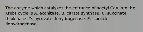 The enzyme which catalyzes the entrance of acetyl CoA into the <a href='https://www.questionai.com/knowledge/kqfW58SNl2-krebs-cycle' class='anchor-knowledge'>krebs cycle</a> is A. aconitase. B. citrate synthase. C. succinate thiokinase. D. pyruvate dehydrogenase. E. isocitric dehydrogenase.