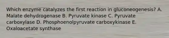 Which enzyme catalyzes the first reaction in gluconeogenesis? A. Malate dehydrogenase B. Pyruvate kinase C. Pyruvate carboxylase D. Phosphoenolpyruvate carboxykinase E. Oxaloacetate synthase