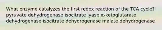 What enzyme catalyzes the first redox reaction of the TCA cycle? pyruvate dehydrogenase isocitrate lyase α-ketoglutarate dehydrogenase isocitrate dehydrogenase malate dehydrogenase