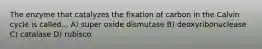 The enzyme that catalyzes the fixation of carbon in the Calvin cycle is called... A) super oxide dismutase B) deoxyribonuclease C) catalase D) rubisco