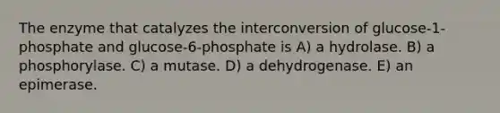 The enzyme that catalyzes the interconversion of glucose-1-phosphate and glucose-6-phosphate is A) a hydrolase. B) a phosphorylase. C) a mutase. D) a dehydrogenase. E) an epimerase.