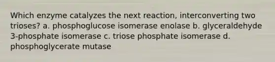 Which enzyme catalyzes the next reaction, interconverting two trioses? a. phosphoglucose isomerase enolase b. glyceraldehyde 3‑phosphate isomerase c. triose phosphate isomerase d. phosphoglycerate mutase