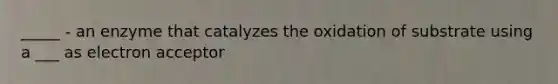 _____ - an enzyme that catalyzes the oxidation of substrate using a ___ as electron acceptor