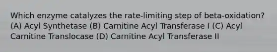 Which enzyme catalyzes the rate-limiting step of beta-oxidation? (A) Acyl Synthetase (B) Carnitine Acyl Transferase I (C) Acyl Carnitine Translocase (D) Carnitine Acyl Transferase II