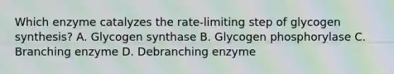 Which enzyme catalyzes the rate-limiting step of glycogen synthesis? A. Glycogen synthase B. Glycogen phosphorylase C. Branching enzyme D. Debranching enzyme