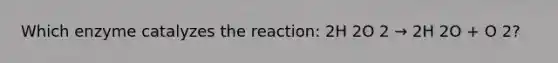 Which enzyme catalyzes the reaction: 2H 2O 2 → 2H 2O + O 2?