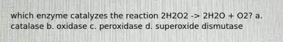 which enzyme catalyzes the reaction 2H2O2 -> 2H2O + O2? a. catalase b. oxidase c. peroxidase d. superoxide dismutase