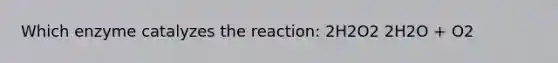 Which enzyme catalyzes the reaction: 2H2O2 2H2O + O2