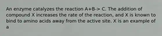 An enzyme catalyzes the reaction A+B-> C. The addition of compound X increases the rate of the reaction, and X is known to bind to <a href='https://www.questionai.com/knowledge/k9gb720LCl-amino-acids' class='anchor-knowledge'>amino acids</a> away from the active site. X is an example of a