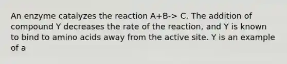 An enzyme catalyzes the reaction A+B-> C. The addition of compound Y decreases the rate of the reaction, and Y is known to bind to amino acids away from the active site. Y is an example of a