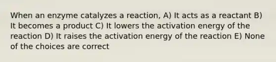 When an enzyme catalyzes a reaction, A) It acts as a reactant B) It becomes a product C) It lowers the activation energy of the reaction D) It raises the activation energy of the reaction E) None of the choices are correct