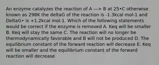 An enzyme catalyzes the reaction of A —> B at 25•C otherwise known as 298K the deltaG of the reaction is -1.3kcal mol-1 and DeltaG• is +1.2kcal mol-1. Which of the following statements would be correct if the enzyme is removed A. Keq will be smaller B. Keq will stay the same C. The reaction will no longer be thermodynamically favorable and B will not be produced D. The equilibrium constant of the forward reaction will decrease E. Keq will be smaller and the equilibrium constant of the forward reaction will decrease