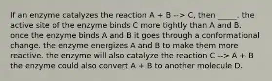 If an enzyme catalyzes the reaction A + B --> C, then _____. the active site of the enzyme binds C more tightly than A and B. once the enzyme binds A and B it goes through a conformational change. the enzyme energizes A and B to make them more reactive. the enzyme will also catalyze the reaction C --> A + B the enzyme could also convert A + B to another molecule D.