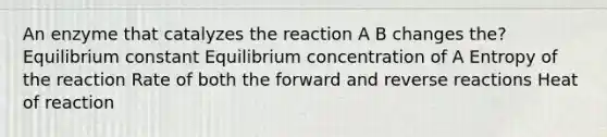 An enzyme that catalyzes the reaction A B changes the? Equilibrium constant Equilibrium concentration of A Entropy of the reaction Rate of both the forward and reverse reactions Heat of reaction