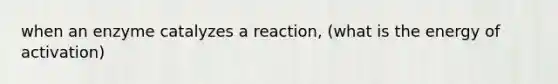 when an enzyme catalyzes a reaction, (what is the energy of activation)