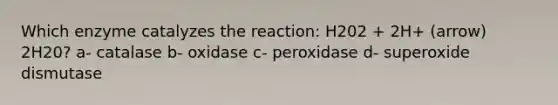 Which enzyme catalyzes the reaction: H202 + 2H+ (arrow) 2H20? a- catalase b- oxidase c- peroxidase d- superoxide dismutase