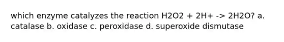 which enzyme catalyzes the reaction H2O2 + 2H+ -> 2H2O? a. catalase b. oxidase c. peroxidase d. superoxide dismutase