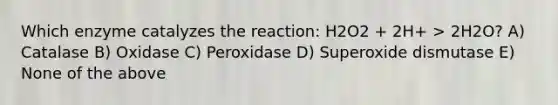 Which enzyme catalyzes the reaction: H2O2 + 2H+ > 2H2O? A) Catalase B) Oxidase C) Peroxidase D) Superoxide dismutase E) None of the above