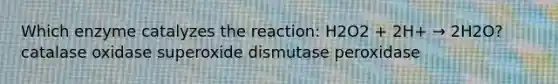 Which enzyme catalyzes the reaction: H2O2 + 2H+ → 2H2O? catalase oxidase superoxide dismutase peroxidase