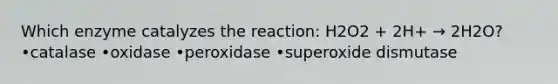 Which enzyme catalyzes the reaction: H2O2 + 2H+ → 2H2O? •catalase •oxidase •peroxidase •superoxide dismutase