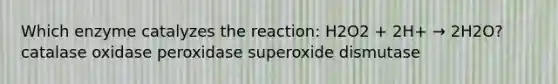 Which enzyme catalyzes the reaction: H2O2 + 2H+ → 2H2O? catalase oxidase peroxidase superoxide dismutase