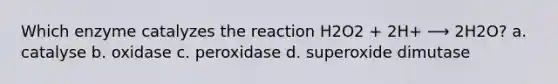 Which enzyme catalyzes the reaction H2O2 + 2H+ ⟶ 2H2O? a. catalyse b. oxidase c. peroxidase d. superoxide dimutase