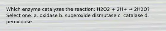 Which enzyme catalyzes the reaction: H2O2 + 2H+ → 2H2O? Select one: a. oxidase b. superoxide dismutase c. catalase d. peroxidase