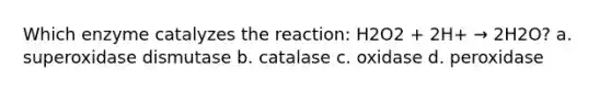 Which enzyme catalyzes the reaction: H2O2 + 2H+ → 2H2O? a. superoxidase dismutase b. catalase c. oxidase d. peroxidase