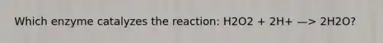 Which enzyme catalyzes the reaction: H2O2 + 2H+ —> 2H2O?