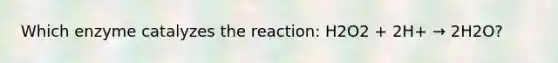 Which enzyme catalyzes the reaction: H2O2 + 2H+ → 2H2O?