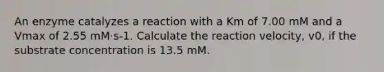 An enzyme catalyzes a reaction with a Km of 7.00 mM and a Vmax of 2.55 mM·s-1. Calculate the reaction velocity, v0, if the substrate concentration is 13.5 mM.