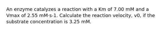 An enzyme catalyzes a reaction with a Km of 7.00 mM and a Vmax of 2.55 mM·s-1. Calculate the reaction velocity, v0, if the substrate concentration is 3.25 mM.