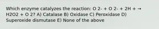 Which enzyme catalyzes the reaction: O 2- + O 2- + 2H + → H2O2 + O 2? A) Catalase B) Oxidase C) Peroxidase D) Superoxide dismutase E) None of the above