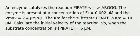 An enzyme catalyzes the reaction PIRATE ARGGG. The enzyme is present at a concentration of Et = 0.002 μM and the Vmax = 2.4 μM s-1. The Km for the substrate PIRATE is Km = 10 μM. Calculate the initial velocity of the reaction, Vo, when the substrate concentration is [PIRATE] = 6 μM.