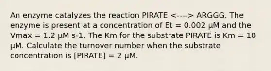 An enzyme catalyzes the reaction PIRATE ARGGG. The enzyme is present at a concentration of Et = 0.002 μM and the Vmax = 1.2 μM s-1. The Km for the substrate PIRATE is Km = 10 μM. Calculate the turnover number when the substrate concentration is [PIRATE] = 2 μM.