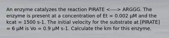 An enzyme catalyzes the reaction PIRATE ARGGG. The enzyme is present at a concentration of Et = 0.002 μM and the kcat = 1500 s-1. The initial velocity for the substrate at [PIRATE] = 6 μM is Vo = 0.9 μM s-1. Calculate the km for this enzyme.