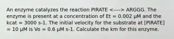 An enzyme catalyzes the reaction PIRATE ARGGG. The enzyme is present at a concentration of Et = 0.002 μM and the kcat = 3000 s-1. The initial velocity for the substrate at [PIRATE] = 10 μM is Vo = 0.6 μM s-1. Calculate the km for this enzyme.