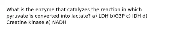 What is the enzyme that catalyzes the reaction in which pyruvate is converted into lactate? a) LDH b)G3P c) IDH d) Creatine Kinase e) NADH