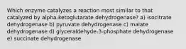 Which enzyme catalyzes a reaction most similar to that catalyzed by alpha-ketoglutarate dehydrogenase? a) isocitrate dehydrogenase b) pyruvate dehydrogenase c) malate dehydrogenase d) glyceraldehyde-3-phosphate dehydrogenase e) succinate dehydrogenase