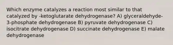 Which enzyme catalyzes a reaction most similar to that catalyzed by -ketoglutarate dehydrogenase? A) glyceraldehyde-3-phosphate dehydrogenase B) pyruvate dehydrogenase C) isocitrate dehydrogenase D) succinate dehydrogenase E) malate dehydrogenase